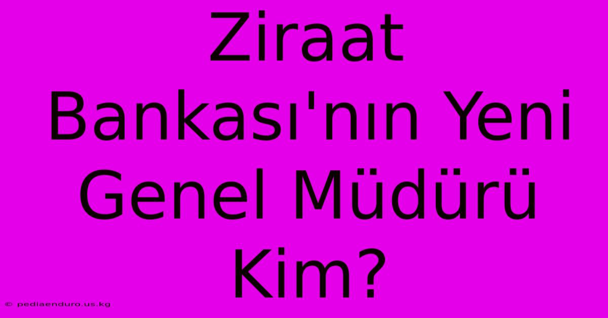 Ziraat Bankası'nın Yeni Genel Müdürü Kim?